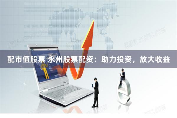 配市值股票 永州股票配资：助力投资，放大收益