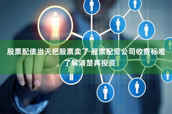 股票配债当天把股票卖了 股票配资公司收费标准,了解清楚再投资