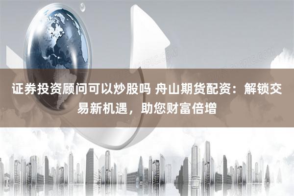 证券投资顾问可以炒股吗 舟山期货配资：解锁交易新机遇，助您财富倍增