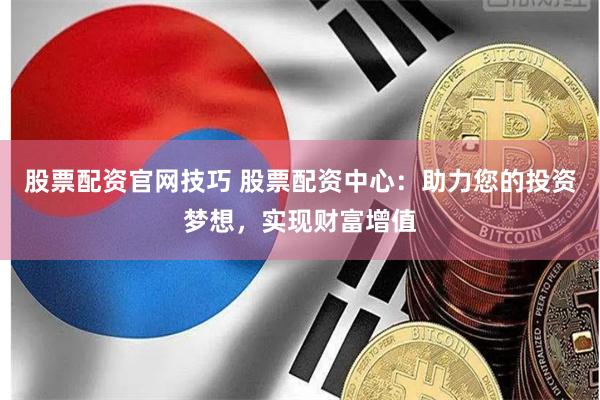 股票配资官网技巧 股票配资中心：助力您的投资梦想，实现财富增值