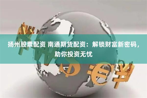 扬州股票配资 南通期货配资：解锁财富新密码，助你投资无忧