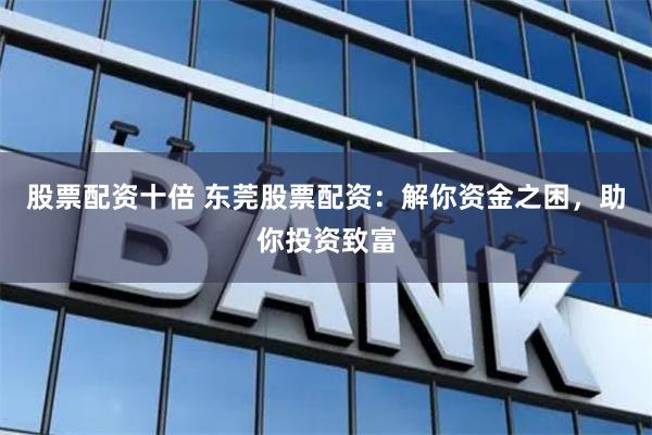 股票配资十倍 东莞股票配资：解你资金之困，助你投资致富