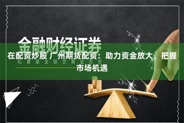 在配资炒股 广州期货配资：助力资金放大，把握市场机遇