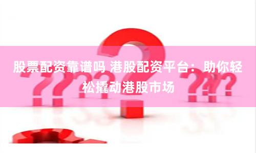 股票配资靠谱吗 港股配资平台：助你轻松撬动港股市场