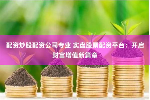 配资炒股配资公司专业 实盘股票配资平台：开启财富增值新篇章