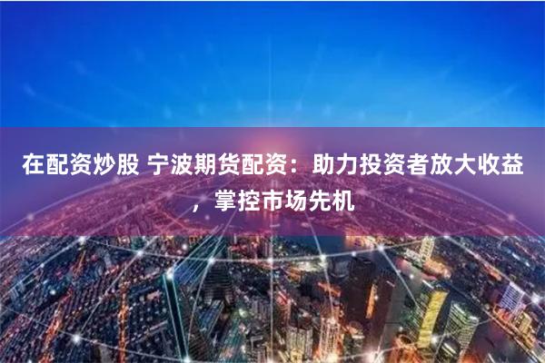 在配资炒股 宁波期货配资：助力投资者放大收益，掌控市场先机