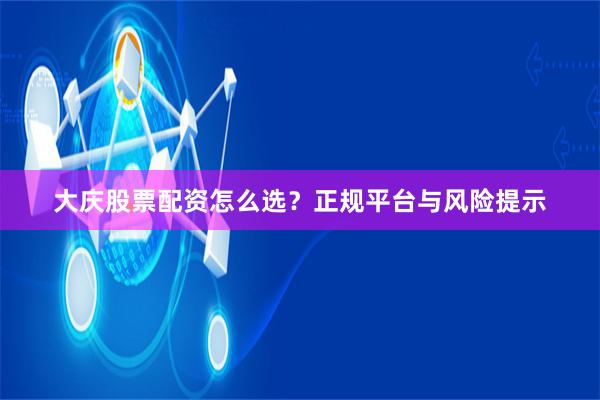 大庆股票配资怎么选?正规平台与风险提示