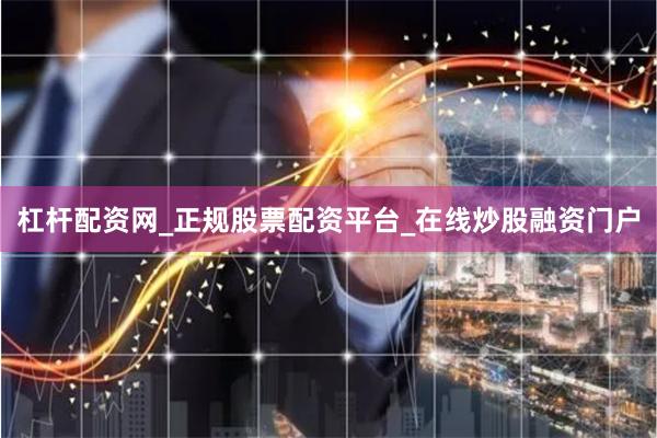 杠杆配资网_正规股票配资平台_在线炒股融资门户