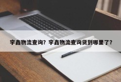 宇鑫物流查询？宇鑫物流查询货到哪里了？