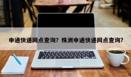 申通快递网点查询？株洲申通快递网点查询？