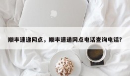 顺丰速递网点，顺丰速递网点电话查询电话？