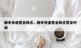 顺丰快递营业网点，顺丰快递营业网点营业时间