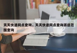 天天快递网点查询，天天快递网点查询派送范围查询