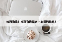 哈药物流？哈药物流配送中心招聘信息？