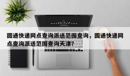 圆通快递网点查询派送范围查询，圆通快递网点查询派送范围查询天津？