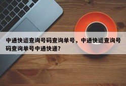 中通快运查询号码查询单号，中通快运查询号码查询单号中通快递？