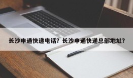 长沙申通快递电话？长沙申通快递总部地址？