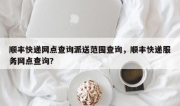 顺丰快递网点查询派送范围查询，顺丰快递服务网点查询？