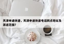 天津申通快递，天津申通快递电话网点地址及派送范围？