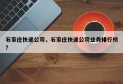 石家庄快递公司，石家庄快递公司业务排行榜？