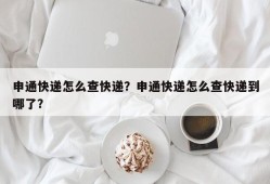 申通快递怎么查快递？申通快递怎么查快递到哪了？